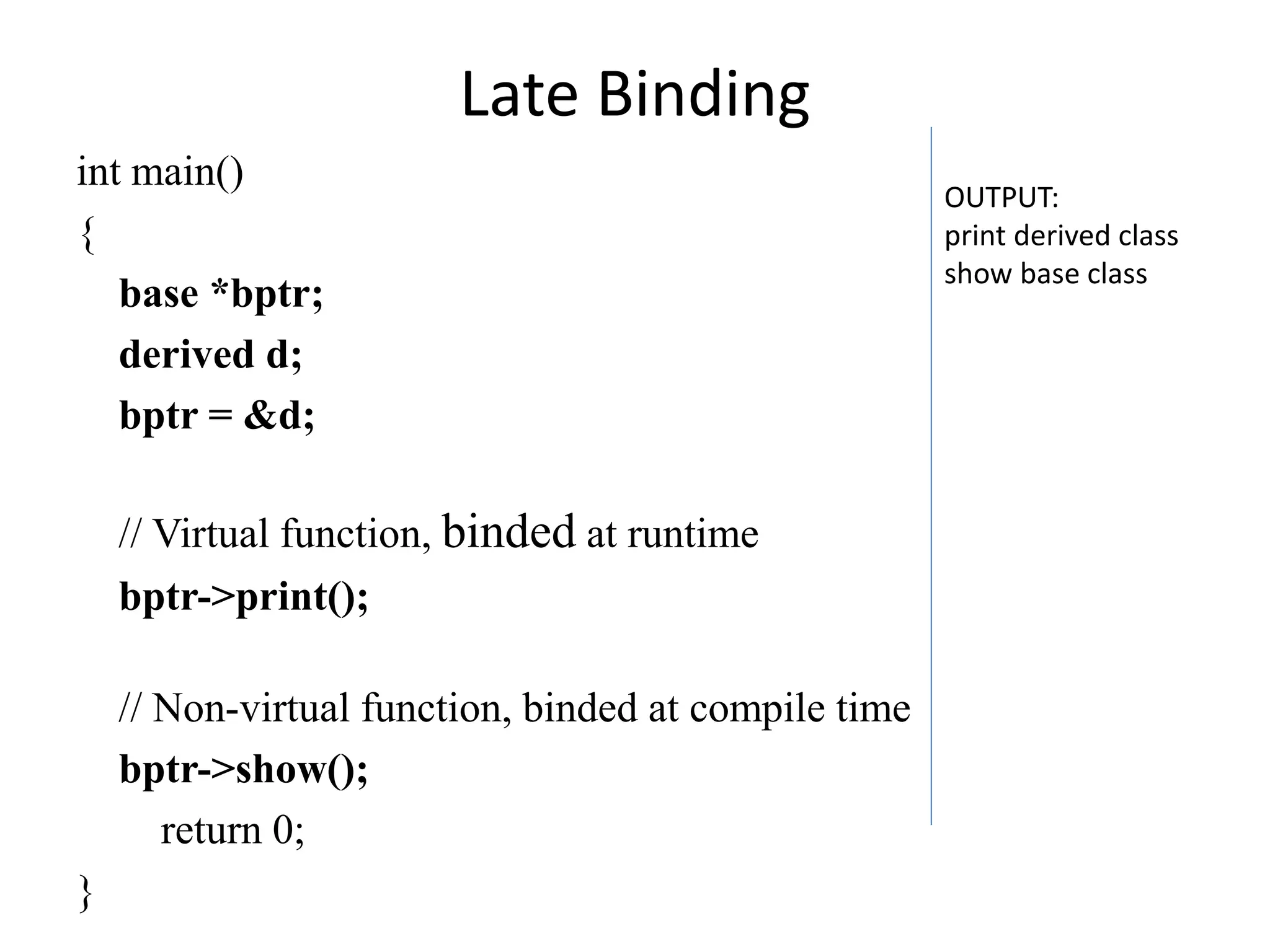 Late Binding
int main()
{
base *bptr;
derived d;
bptr = &d;
// Virtual function, binded at runtime
bptr->print();
// Non-virtual function, binded at compile time
bptr->show();
return 0;
}
OUTPUT:
print derived class
show base class
 