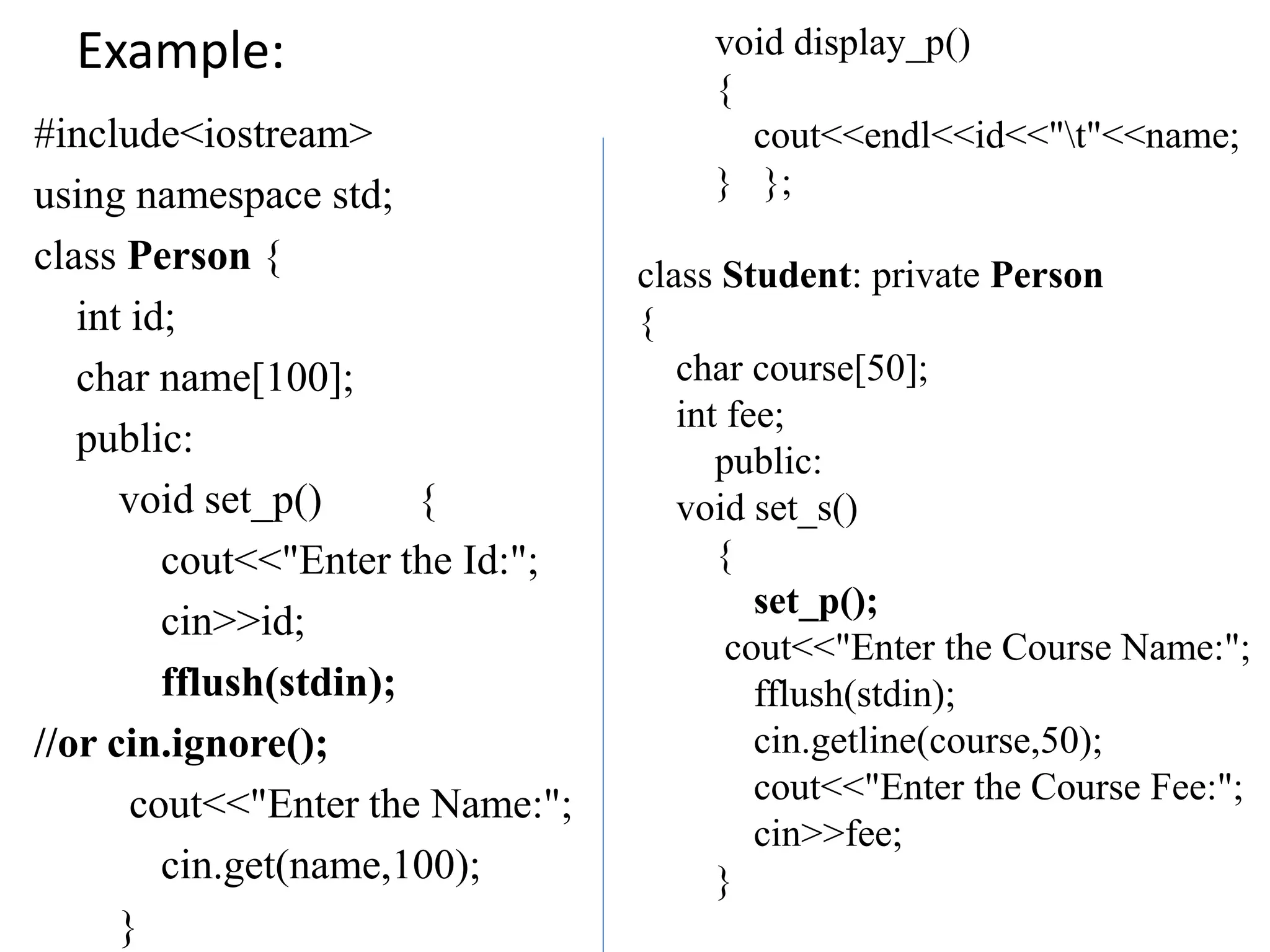 Example:
#include<iostream>
using namespace std;
class Person {
int id;
char name[100];
public:
void set_p() {
cout<<"Enter the Id:";
cin>>id;
fflush(stdin);
//or cin.ignore();
cout<<"Enter the Name:";
cin.get(name,100);
}
void display_p()
{
cout<<endl<<id<<"t"<<name;
} };
class Student: private Person
{
char course[50];
int fee;
public:
void set_s()
{
set_p();
cout<<"Enter the Course Name:";
fflush(stdin);
cin.getline(course,50);
cout<<"Enter the Course Fee:";
cin>>fee;
}
 