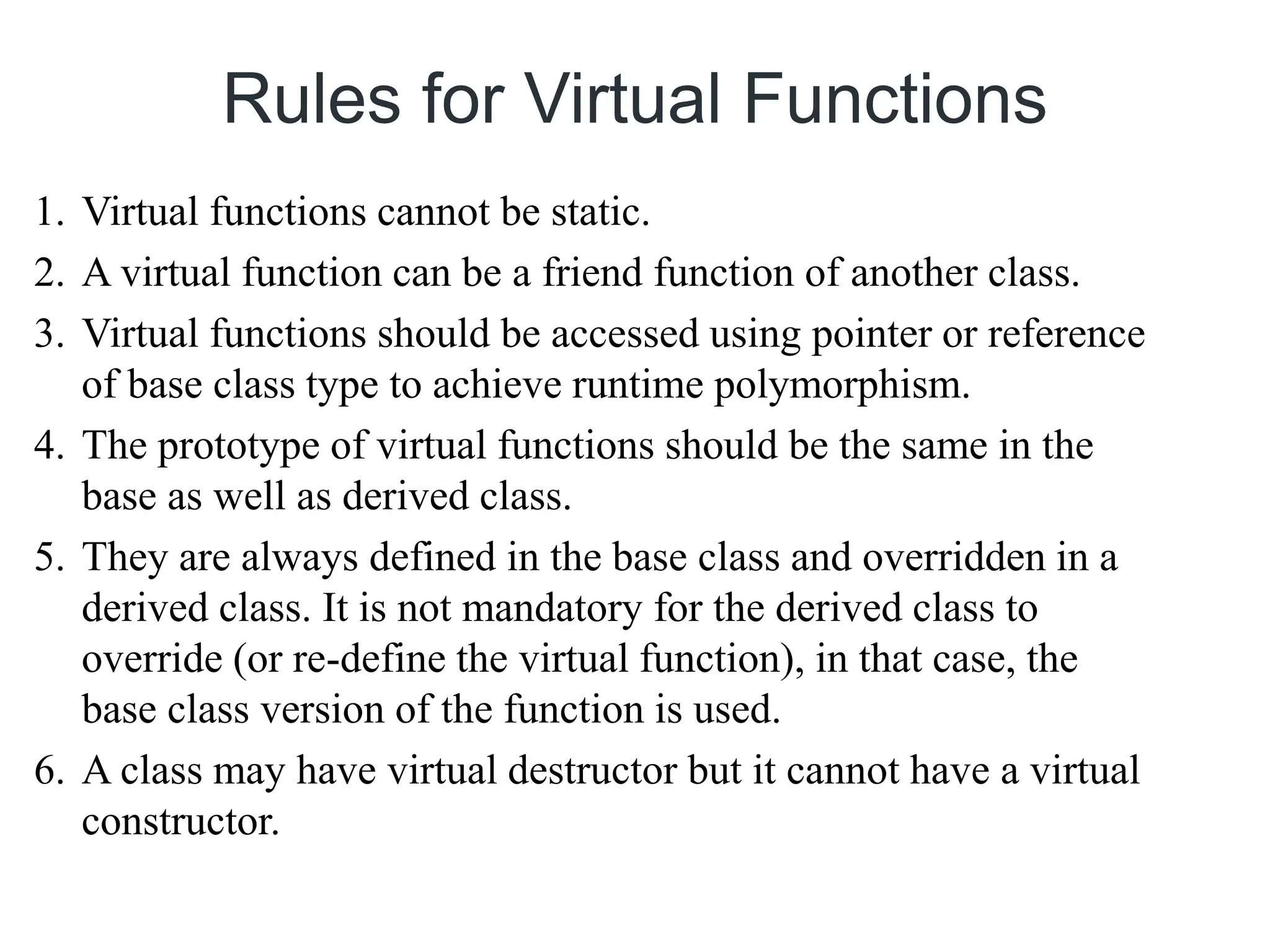 Rules for Virtual Functions
1. Virtual functions cannot be static.
2. A virtual function can be a friend function of another class.
3. Virtual functions should be accessed using pointer or reference
of base class type to achieve runtime polymorphism.
4. The prototype of virtual functions should be the same in the
base as well as derived class.
5. They are always defined in the base class and overridden in a
derived class. It is not mandatory for the derived class to
override (or re-define the virtual function), in that case, the
base class version of the function is used.
6. A class may have virtual destructor but it cannot have a virtual
constructor.
 