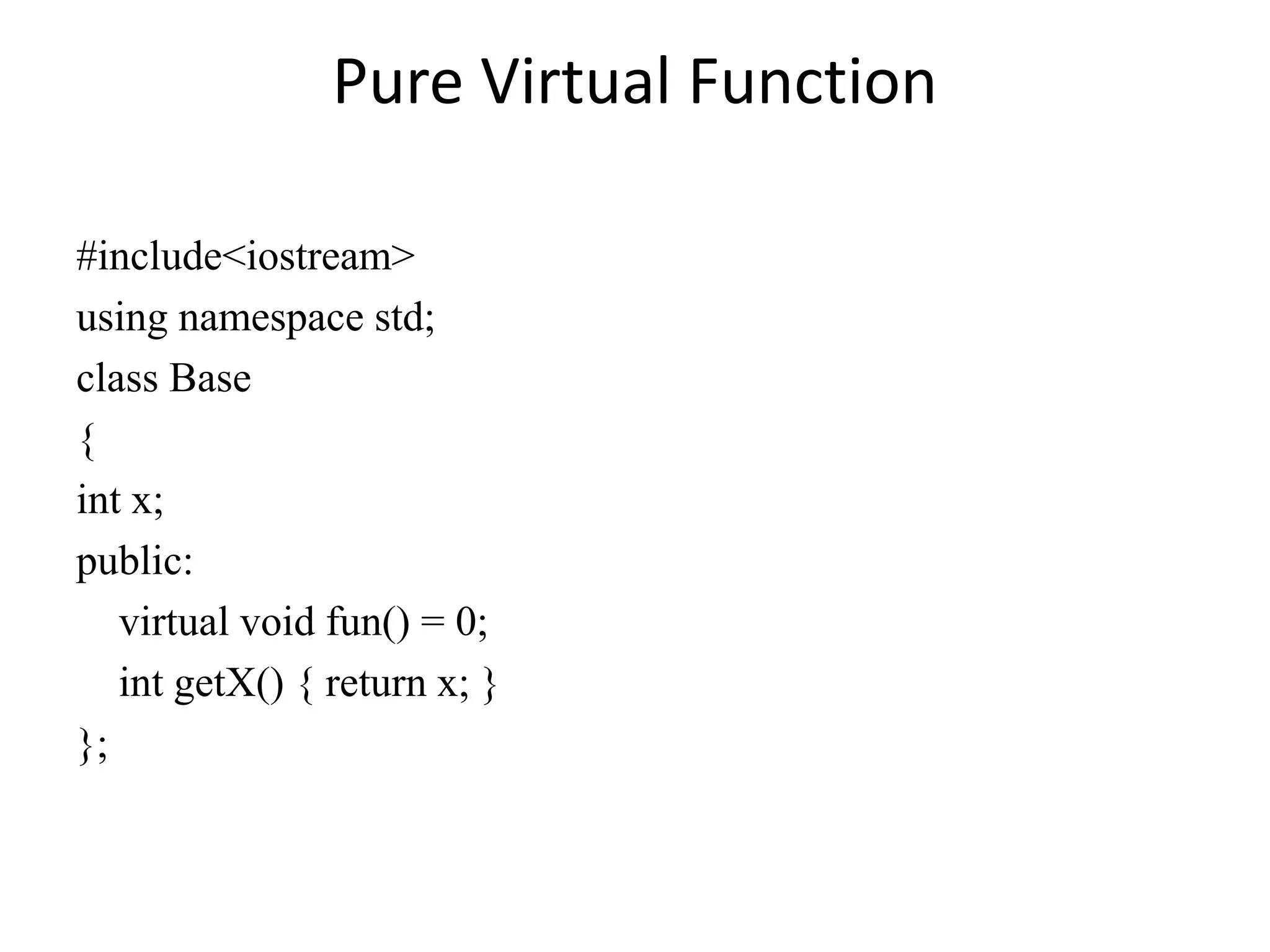 Pure Virtual Function
#include<iostream>
using namespace std;
class Base
{
int x;
public:
virtual void fun() = 0;
int getX() { return x; }
};
 