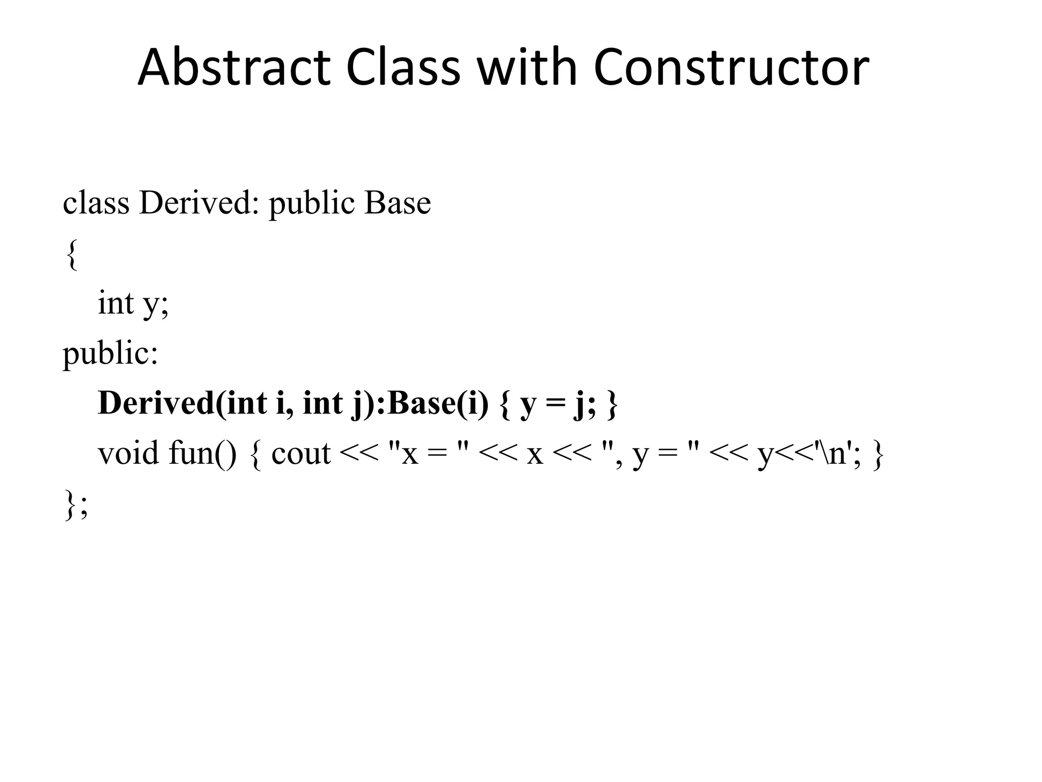class Derived: public Base
{
int y;
public:
Derived(int i, int j):Base(i) { y = j; }
void fun() { cout << "x = " << x << ", y = " << y<<'n'; }
};
Abstract Class with Constructor
 