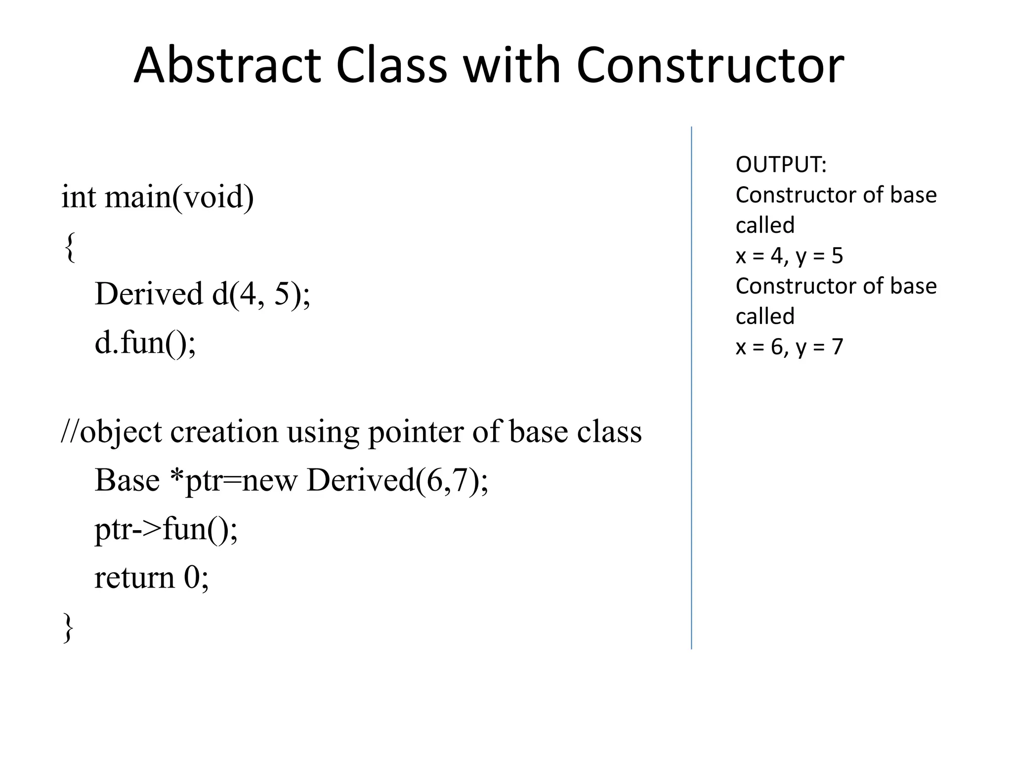 int main(void)
{
Derived d(4, 5);
d.fun();
//object creation using pointer of base class
Base *ptr=new Derived(6,7);
ptr->fun();
return 0;
}
Abstract Class with Constructor
OUTPUT:
Constructor of base
called
x = 4, y = 5
Constructor of base
called
x = 6, y = 7
 