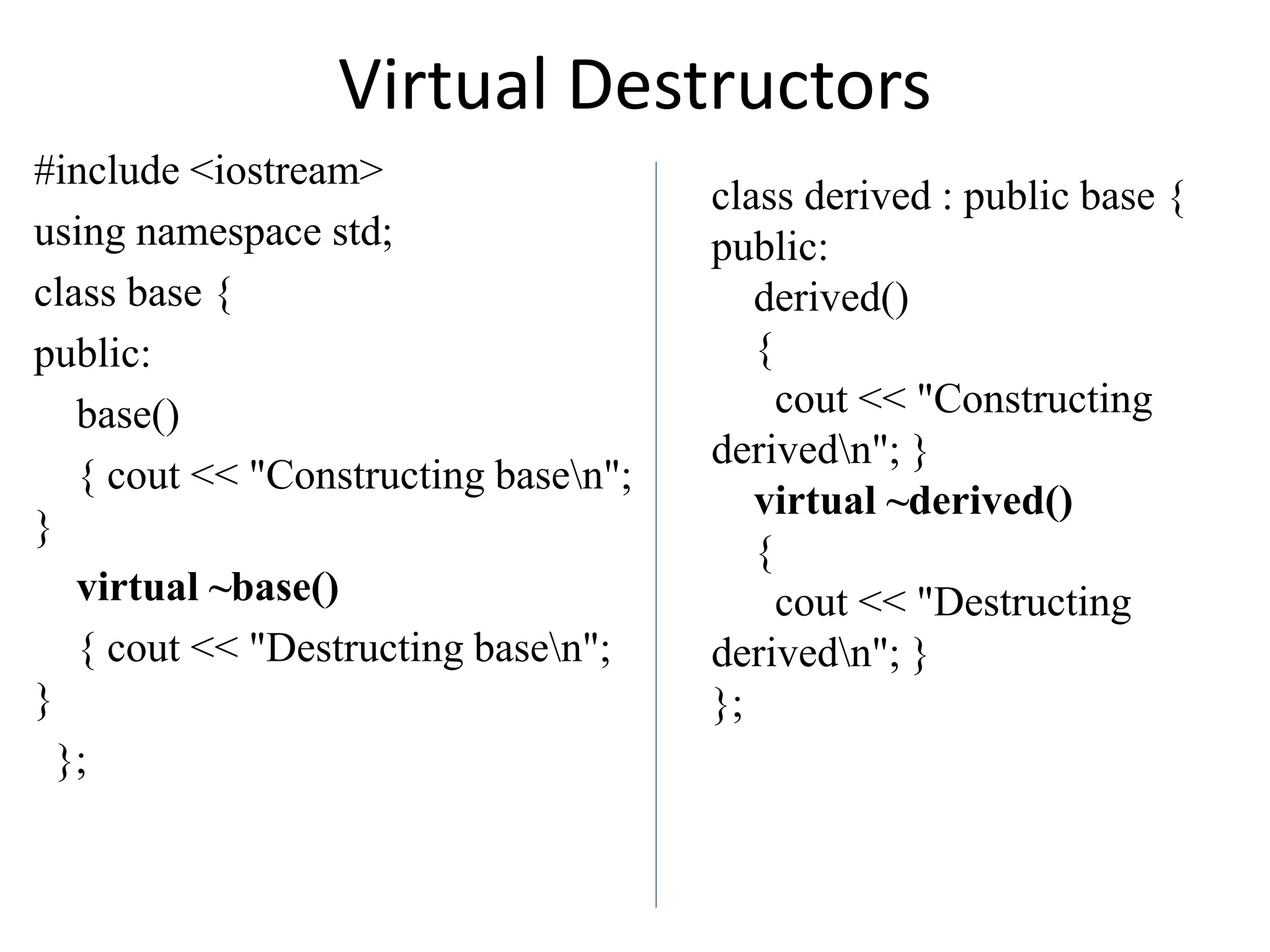 Virtual Destructors
#include <iostream>
using namespace std;
class base {
public:
base()
{ cout << "Constructing basen";
}
virtual ~base()
{ cout << "Destructing basen";
}
};
class derived : public base {
public:
derived()
{
cout << "Constructing
derivedn"; }
virtual ~derived()
{
cout << "Destructing
derivedn"; }
};
 