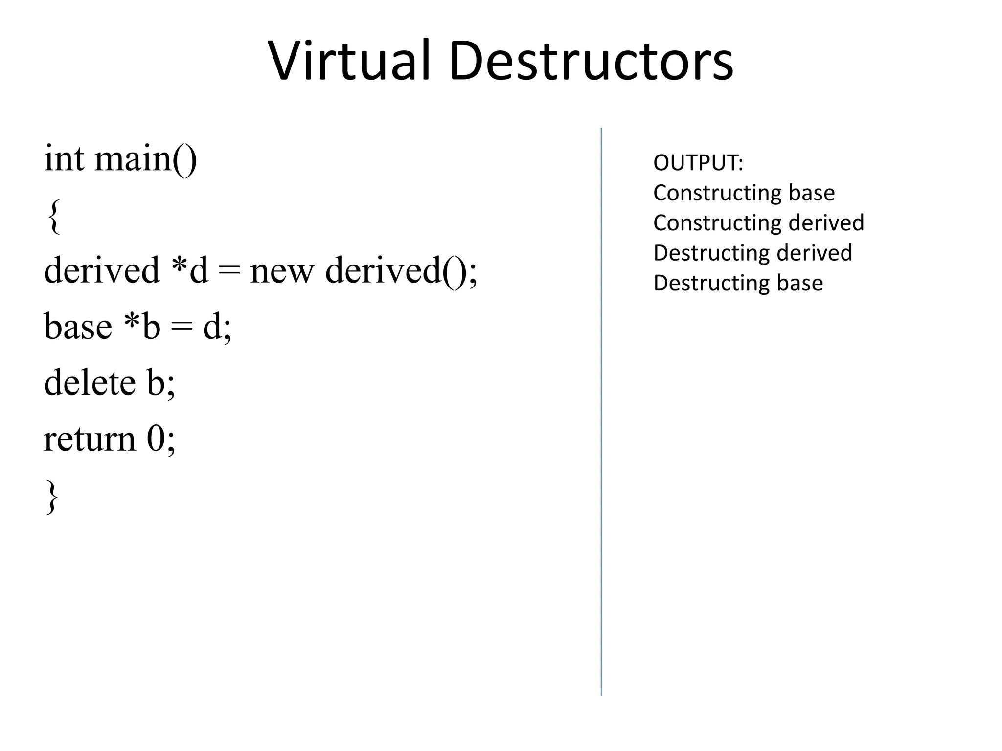 Virtual Destructors
int main()
{
derived *d = new derived();
base *b = d;
delete b;
return 0;
}
OUTPUT:
Constructing base
Constructing derived
Destructing derived
Destructing base
 