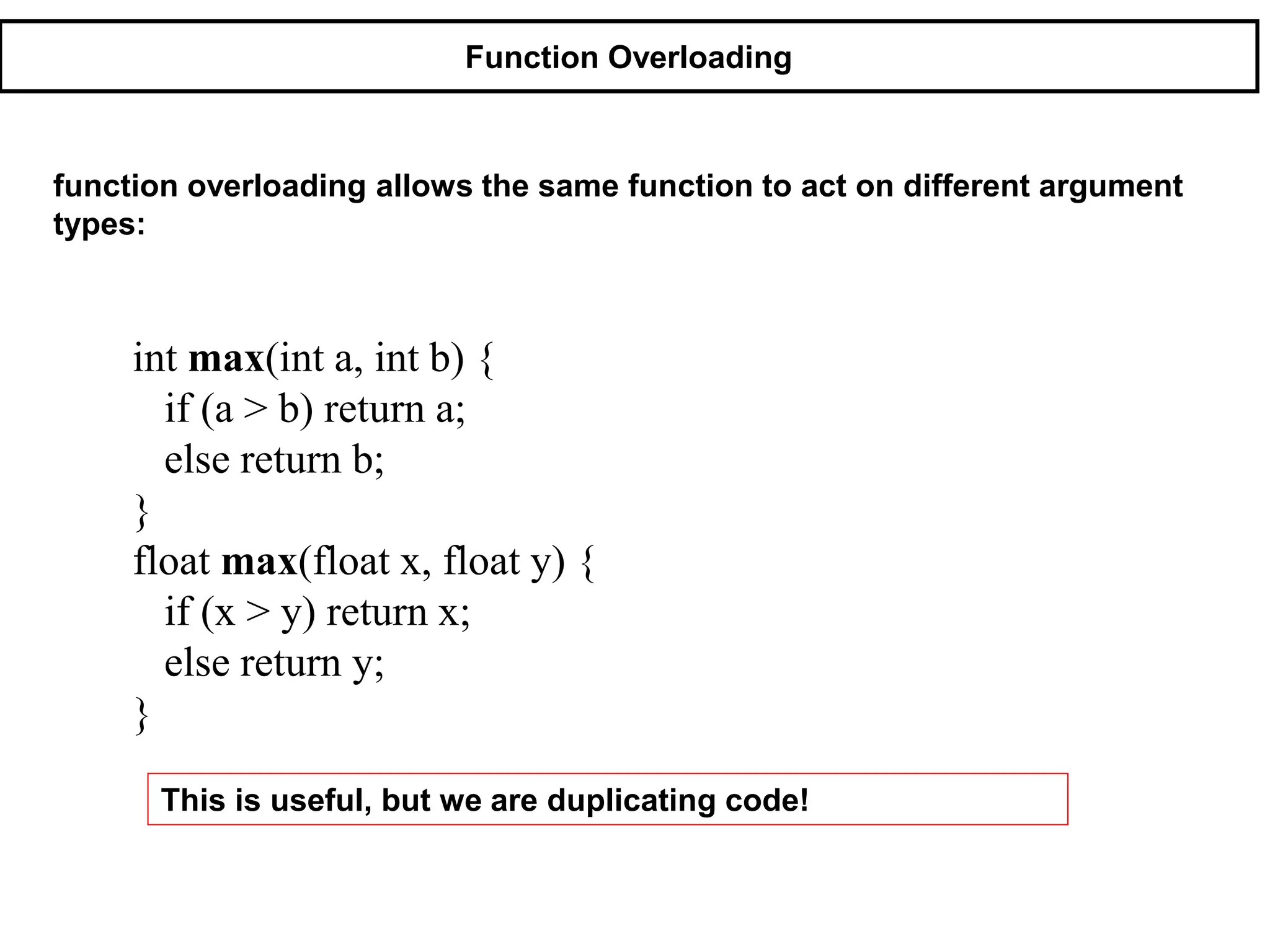 Function Overloading
function overloading allows the same function to act on different argument
types:
int max(int a, int b) {
if (a > b) return a;
else return b;
}
float max(float x, float y) {
if (x > y) return x;
else return y;
}
This is useful, but we are duplicating code!
 