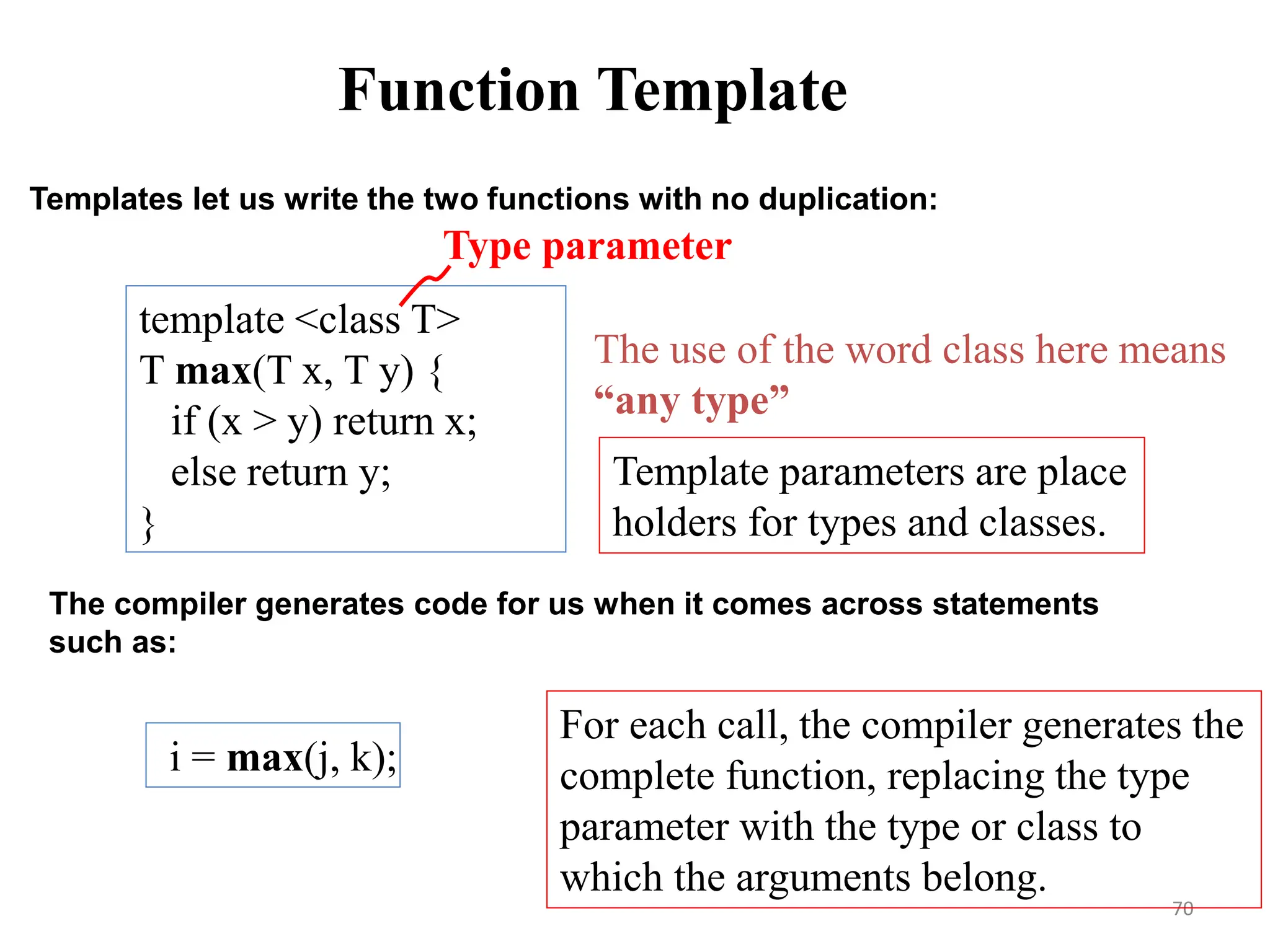 70
The use of the word class here means
“any type”
Templates let us write the two functions with no duplication:
template <class T>
T max(T x, T y) {
if (x > y) return x;
else return y;
}
The compiler generates code for us when it comes across statements
such as:
i = max(j, k);
Template parameters are place
holders for types and classes.
For each call, the compiler generates the
complete function, replacing the type
parameter with the type or class to
which the arguments belong.
Type parameter
Function Template
 
