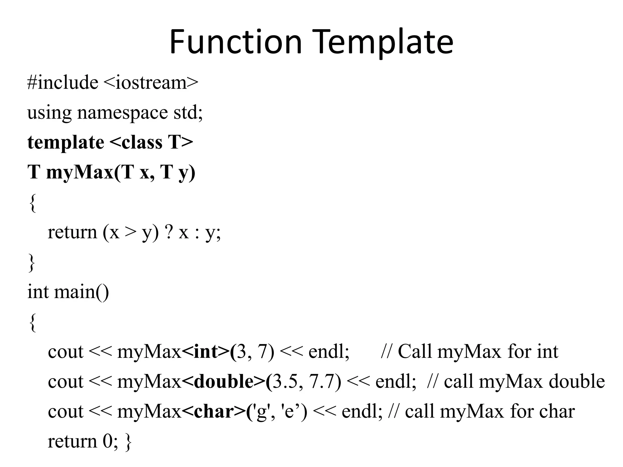 Function Template
#include <iostream>
using namespace std;
template <class T>
T myMax(T x, T y)
{
return (x > y) ? x : y;
}
int main()
{
cout << myMax<int>(3, 7) << endl; // Call myMax for int
cout << myMax<double>(3.5, 7.7) << endl; // call myMax double
cout << myMax<char>('g', 'e’) << endl; // call myMax for char
return 0; }
 