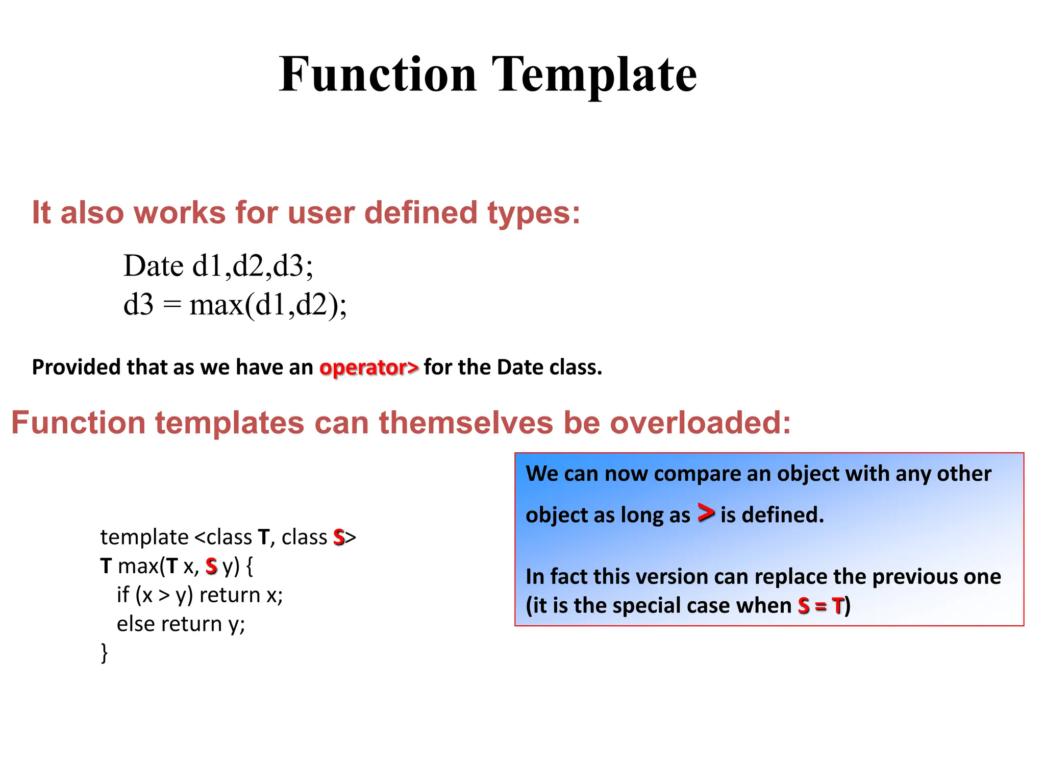 It also works for user defined types:
Date d1,d2,d3;
d3 = max(d1,d2);
Provided that as we have an operator> for the Date class.
Function templates can themselves be overloaded:
template <class T, class S>
T max(T x, S y) {
if (x > y) return x;
else return y;
}
We can now compare an object with any other
object as long as >is defined.
In fact this version can replace the previous one
(it is the special case when S = T)
Function Template
 