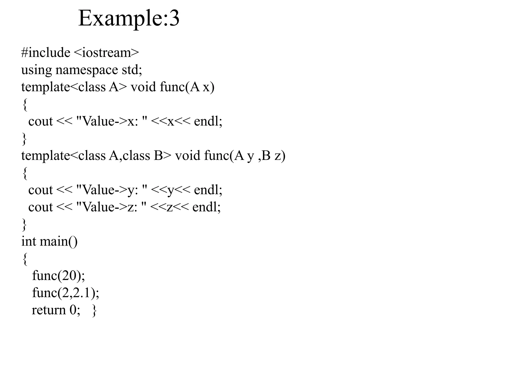 #include <iostream>
using namespace std;
template<class A> void func(A x)
{
cout << "Value->x: " <<x<< endl;
}
template<class A,class B> void func(A y ,B z)
{
cout << "Value->y: " <<y<< endl;
cout << "Value->z: " <<z<< endl;
}
int main()
{
func(20);
func(2,2.1);
return 0; }
Example:3
 