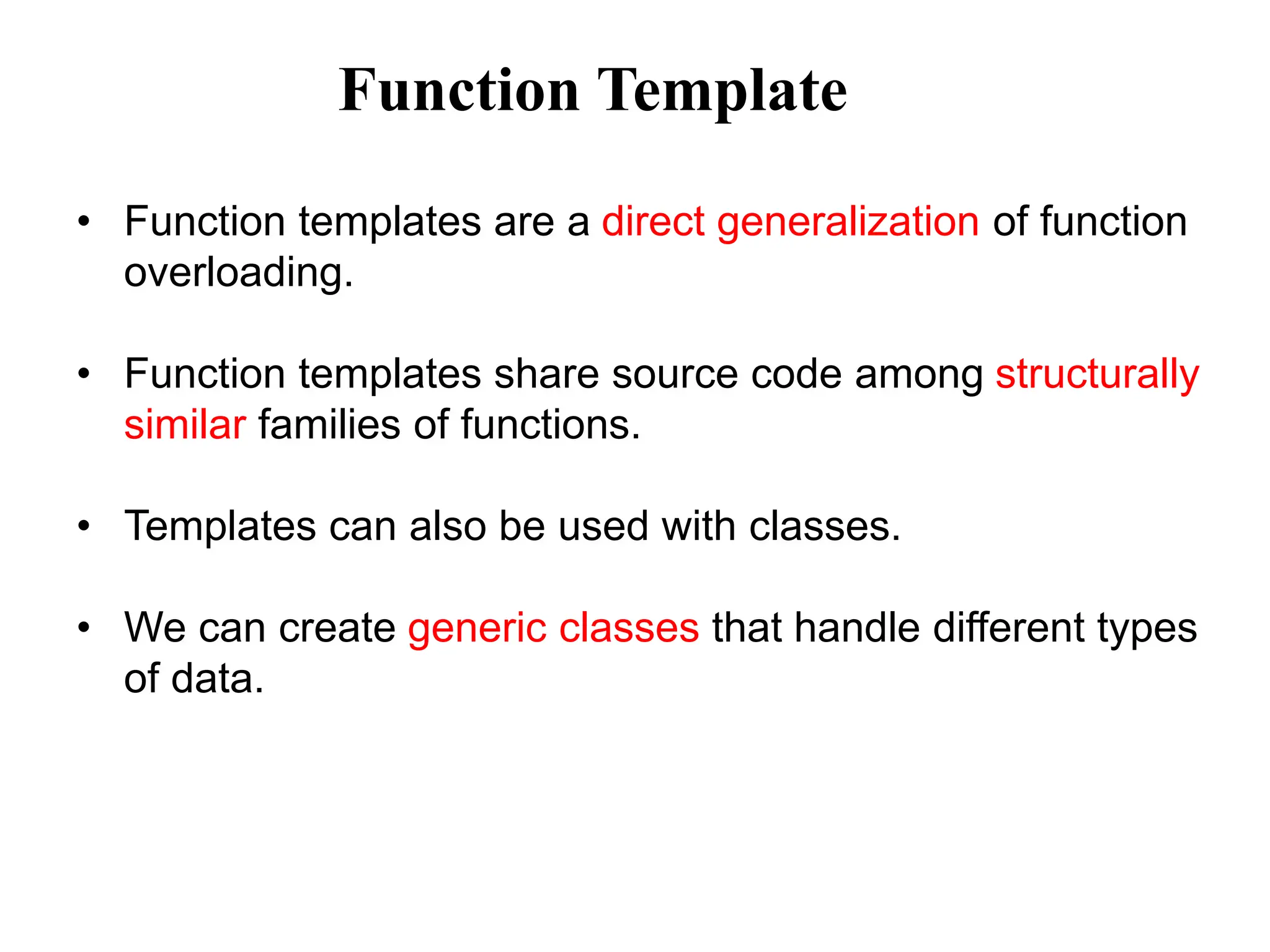 • Function templates are a direct generalization of function
overloading.
• Function templates share source code among structurally
similar families of functions.
• Templates can also be used with classes.
• We can create generic classes that handle different types
of data.
Function Template
 