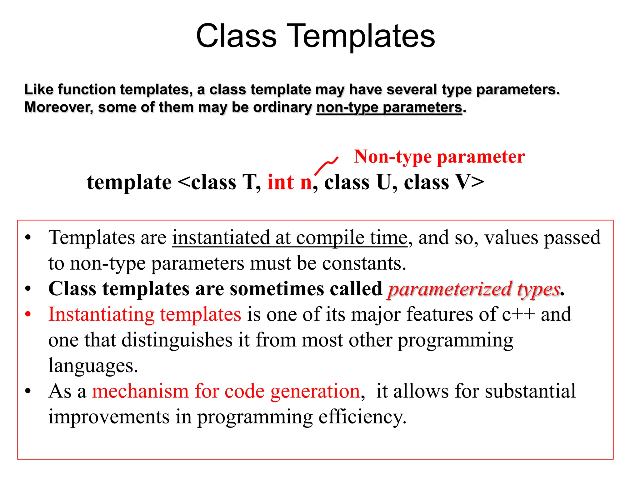 Class Templates
• Templates are instantiated at compile time, and so, values passed
to non-type parameters must be constants.
• Class templates are sometimes called parameterized types.
• Instantiating templates is one of its major features of c++ and
one that distinguishes it from most other programming
languages.
• As a mechanism for code generation, it allows for substantial
improvements in programming efficiency.
Like function templates, a class template may have several type parameters.
Moreover, some of them may be ordinary non-type parameters.
template <class T, int n, class U, class V>
Non-type parameter
 