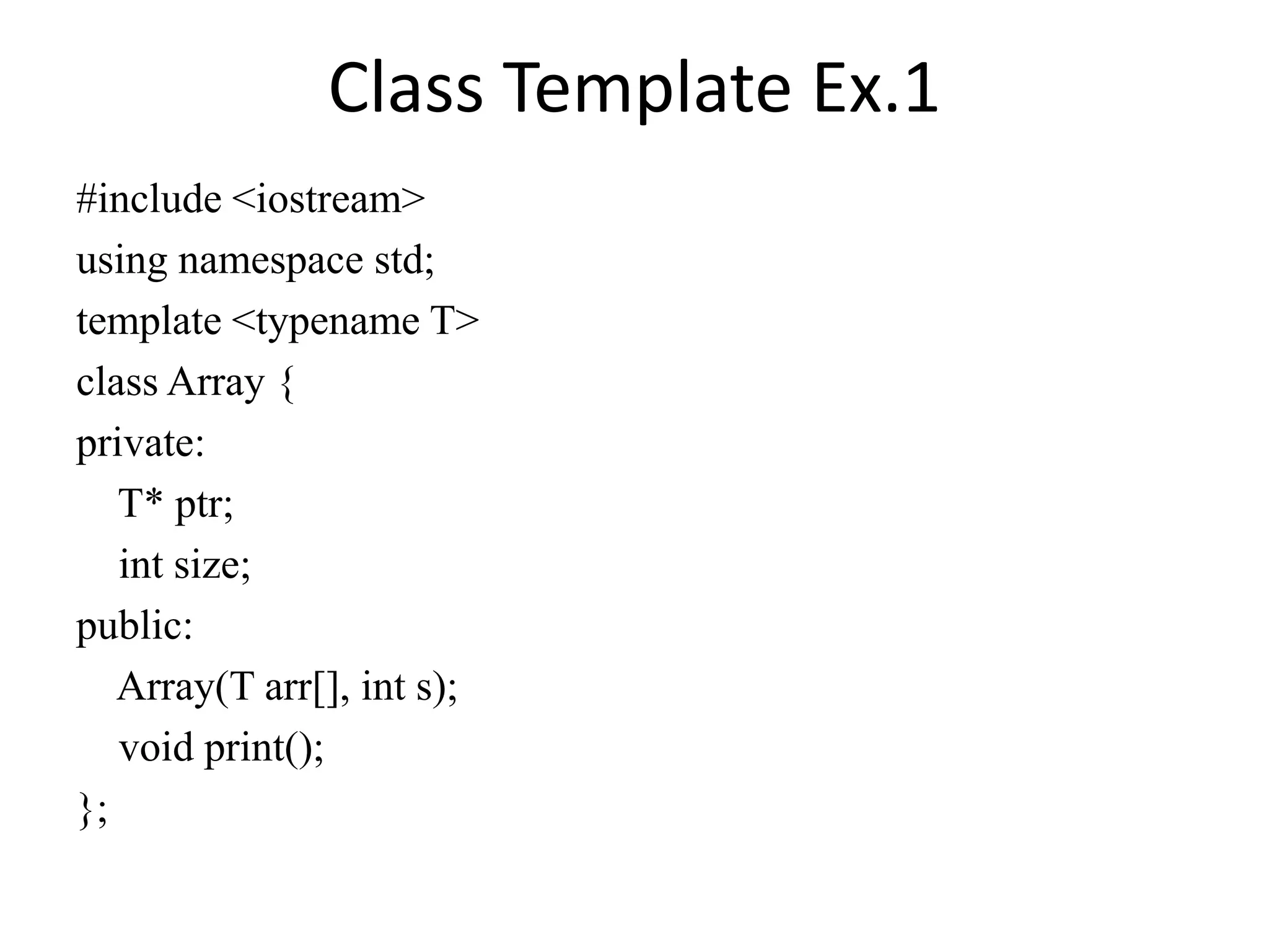 Class Template Ex.1
#include <iostream>
using namespace std;
template <typename T>
class Array {
private:
T* ptr;
int size;
public:
Array(T arr[], int s);
void print();
};
 