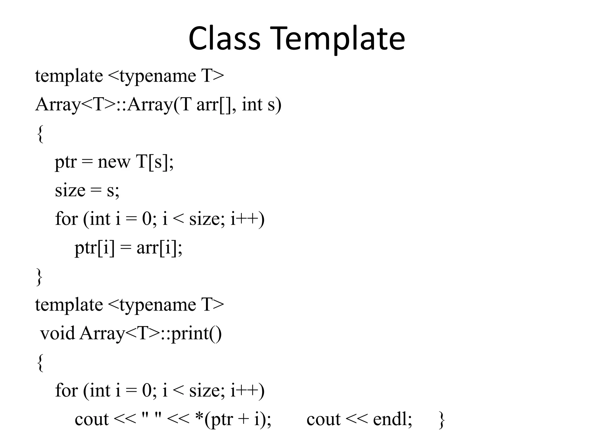 Class Template
template <typename T>
Array<T>::Array(T arr[], int s)
{
ptr = new T[s];
size = s;
for (int i = 0; i < size; i++)
ptr[i] = arr[i];
}
template <typename T>
void Array<T>::print()
{
for (int i = 0; i < size; i++)
cout << " " << *(ptr + i); cout << endl; }
 