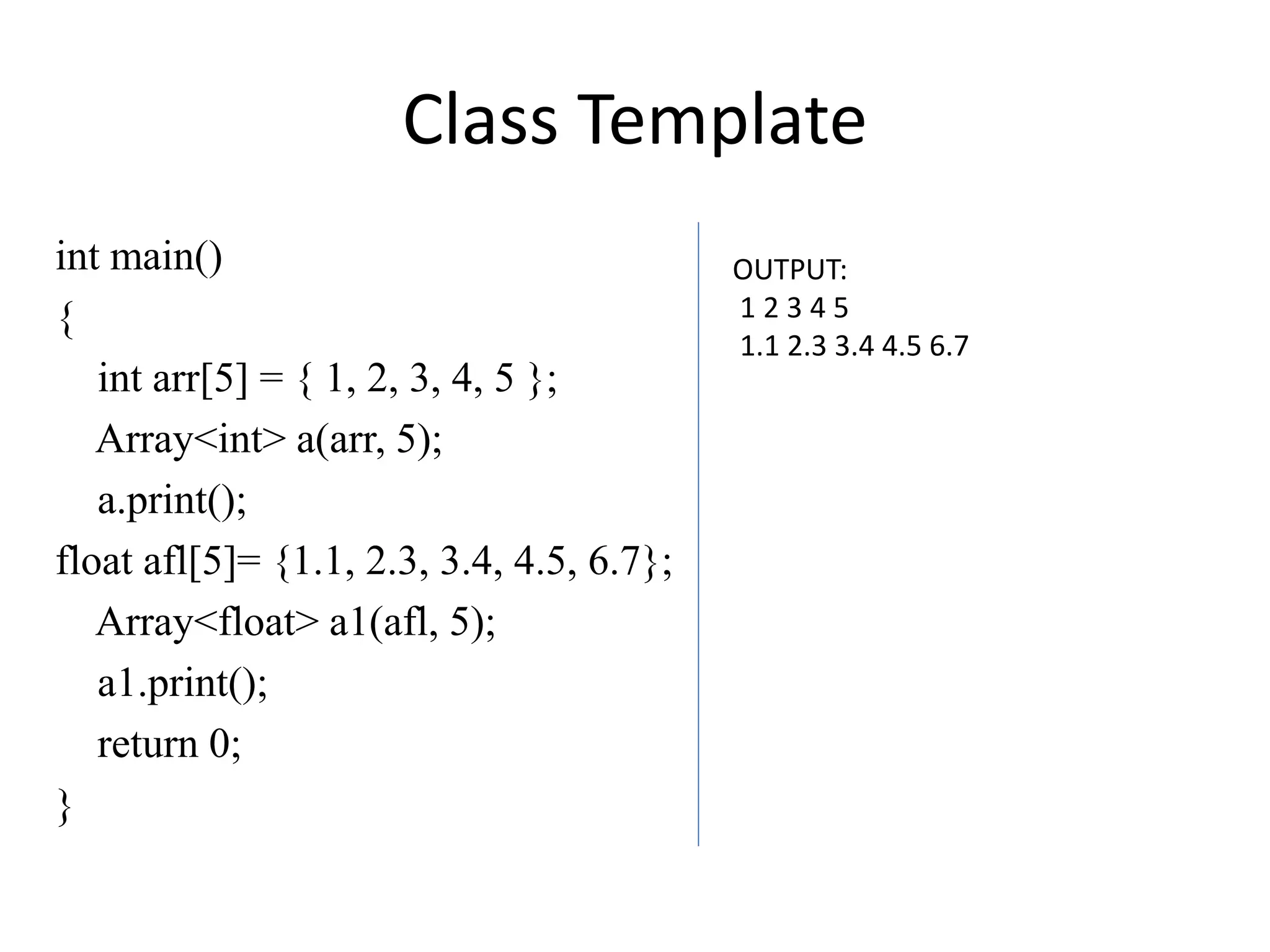 Class Template
int main()
{
int arr[5] = { 1, 2, 3, 4, 5 };
Array<int> a(arr, 5);
a.print();
float afl[5]= {1.1, 2.3, 3.4, 4.5, 6.7};
Array<float> a1(afl, 5);
a1.print();
return 0;
}
OUTPUT:
1 2 3 4 5
1.1 2.3 3.4 4.5 6.7
 