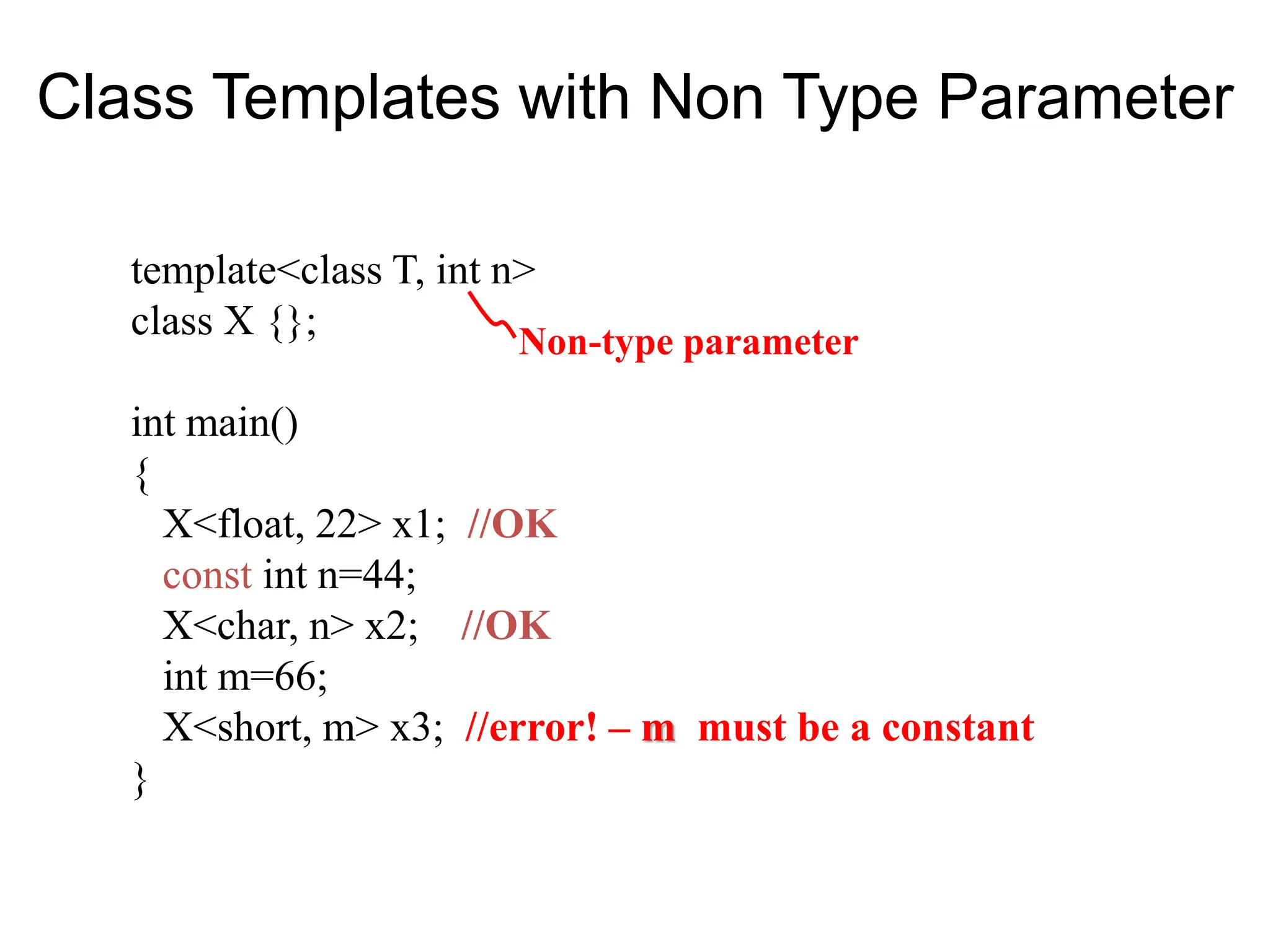 template<class T, int n>
class X {};
int main()
{
X<float, 22> x1; //OK
const int n=44;
X<char, n> x2; //OK
int m=66;
X<short, m> x3; //error! – m must be a constant
}
Non-type parameter
Class Templates with Non Type Parameter
 