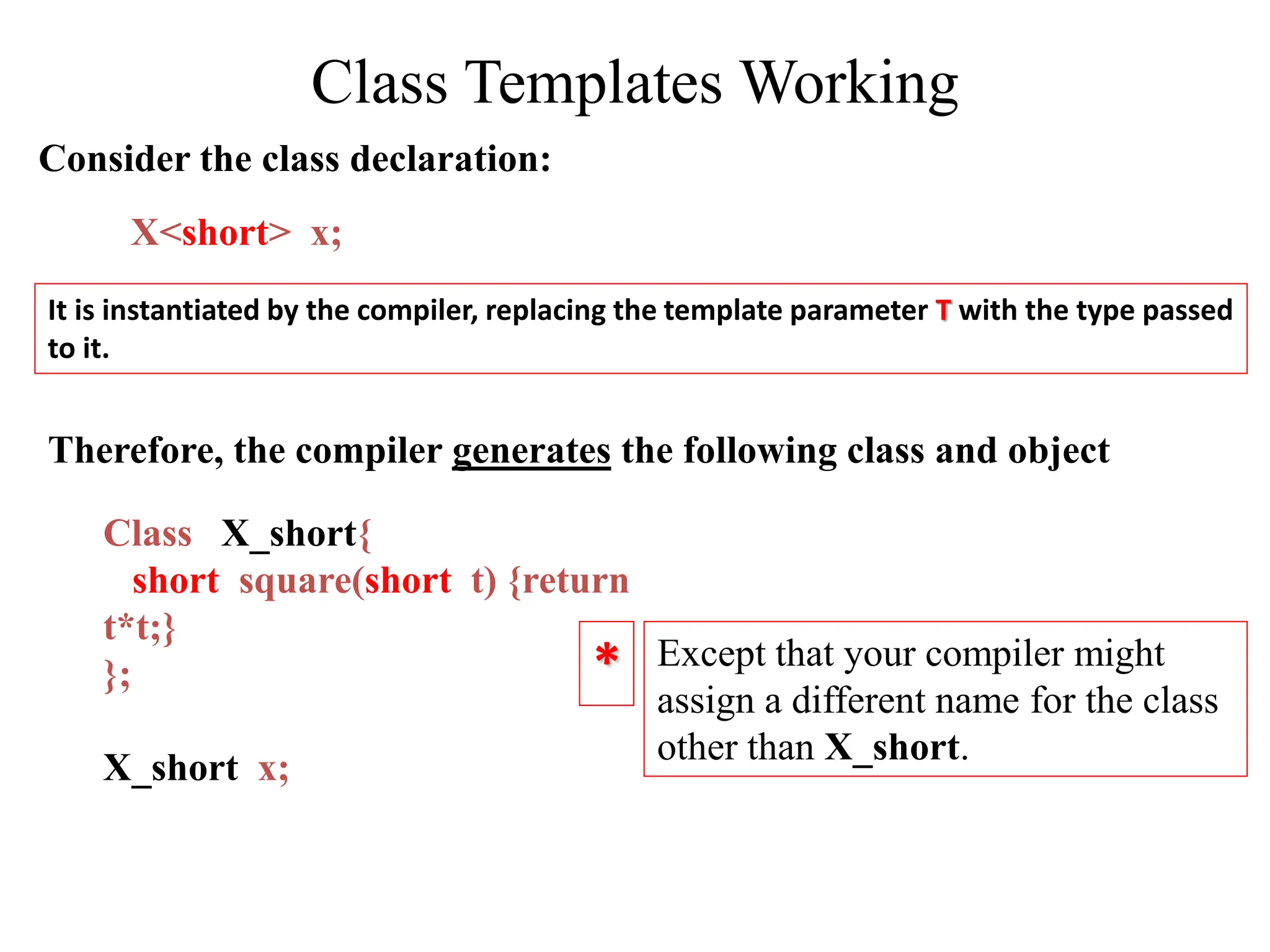 It is instantiated by the compiler, replacing the template parameter T with the type passed
to it.
X<short> x;
Consider the class declaration:
Class X_short{
short square(short t) {return
t*t;}
};
X_short x;
Except that your compiler might
assign a different name for the class
other than X_short.
Therefore, the compiler generates the following class and object
*
Class Templates Working
 