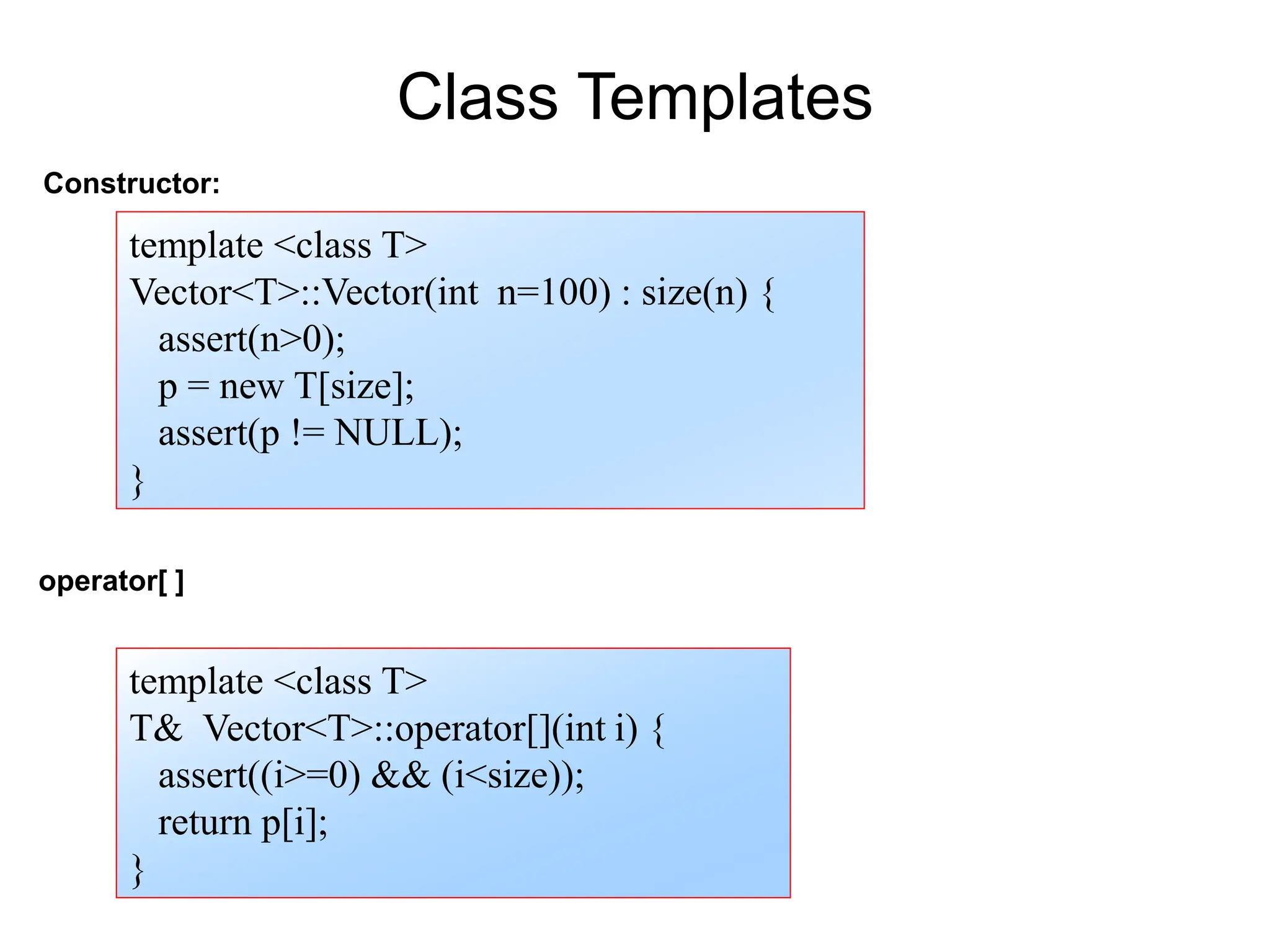 Constructor:
template <class T>
Vector<T>::Vector(int n=100) : size(n) {
assert(n>0);
p = new T[size];
assert(p != NULL);
}
Class Templates
operator[ ]
template <class T>
T& Vector<T>::operator[](int i) {
assert((i>=0) && (i<size));
return p[i];
}
 