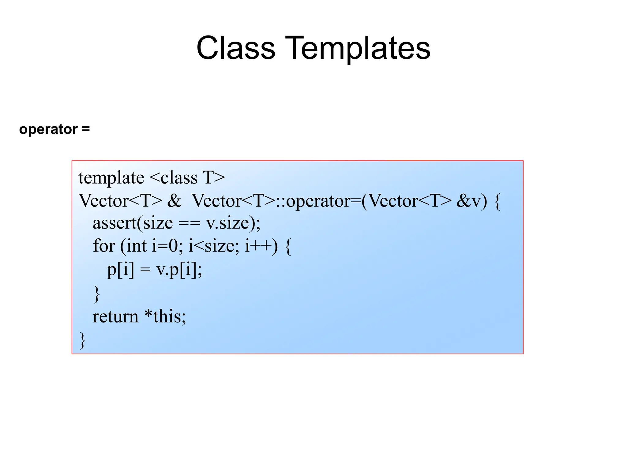 operator =
template <class T>
Vector<T> & Vector<T>::operator=(Vector<T> &v) {
assert(size == v.size);
for (int i=0; i<size; i++) {
p[i] = v.p[i];
}
return *this;
}
Class Templates
 