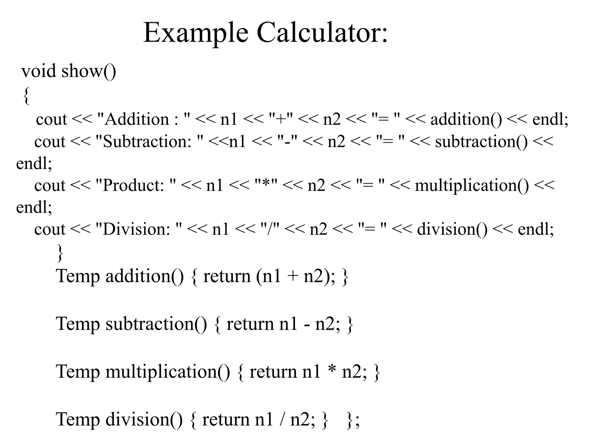 void show()
{
cout << "Addition : " << n1 << "+" << n2 << "= " << addition() << endl;
cout << "Subtraction: " <<n1 << "-" << n2 << "= " << subtraction() <<
endl;
cout << "Product: " << n1 << "*" << n2 << "= " << multiplication() <<
endl;
cout << "Division: " << n1 << "/" << n2 << "= " << division() << endl;
}
Temp addition() { return (n1 + n2); }
Temp subtraction() { return n1 - n2; }
Temp multiplication() { return n1 * n2; }
Temp division() { return n1 / n2; } };
Example Calculator:
 