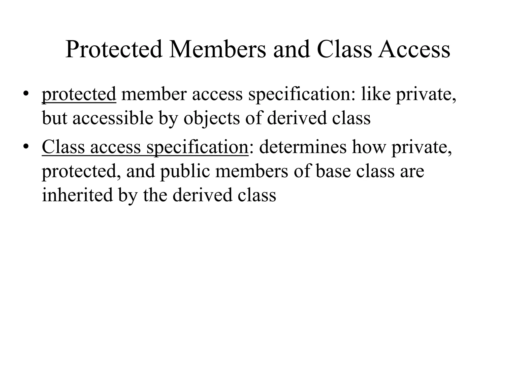 Protected Members and Class Access
• protected member access specification: like private,
but accessible by objects of derived class
• Class access specification: determines how private,
protected, and public members of base class are
inherited by the derived class
 
