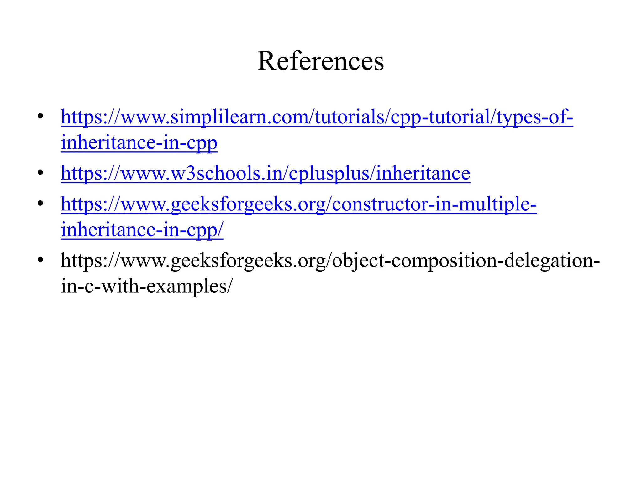 References
• https://www.simplilearn.com/tutorials/cpp-tutorial/types-of-
inheritance-in-cpp
• https://www.w3schools.in/cplusplus/inheritance
• https://www.geeksforgeeks.org/constructor-in-multiple-
inheritance-in-cpp/
• https://www.geeksforgeeks.org/object-composition-delegation-
in-c-with-examples/
 