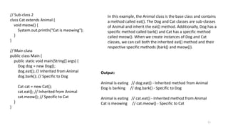 11
// Sub-class 2
class Cat extends Animal {
void meow() {
System.out.println("Cat is meowing");
}
}
// Main class
public class Main {
public static void main(String[] args) {
Dog dog = new Dog();
dog.eat(); // Inherited from Animal
dog.bark(); // Specific to Dog
Cat cat = new Cat();
cat.eat(); // Inherited from Animal
cat.meow(); // Specific to Cat
}
}
In this example, the Animal class is the base class and contains
a method called eat(). The Dog and Cat classes are sub-classes
of Animal and inherit the eat() method. Additionally, Dog has a
specific method called bark() and Cat has a specific method
called meow(). When we create instances of Dog and Cat
classes, we can call both the inherited eat() method and their
respective specific methods (bark() and meow()).
Output:
Animal is eating // dog.eat() - Inherited method from Animal
Dog is barking // dog.bark() - Specific to Dog
Animal is eating // cat.eat() - Inherited method from Animal
Cat is meowing // cat.meow() - Specific to Cat
 