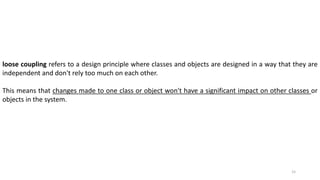 15
loose coupling refers to a design principle where classes and objects are designed in a way that they are
independent and don't rely too much on each other.
This means that changes made to one class or object won't have a significant impact on other classes or
objects in the system.
 