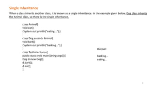 When a class inherits another class, it is known as a single inheritance. In the example given below, Dog class inherits
the Animal class, so there is the single inheritance.
Single Inheritance
class Animal{
void eat()
{System.out.println("eating...");}
}
class Dog extends Animal{
void bark()
{System.out.println("barking...");}
}
class TestInheritance{
public static void main(String args[]){
Dog d=new Dog();
d.bark();
d.eat();
}}
Output:
barking...
eating...
8
 