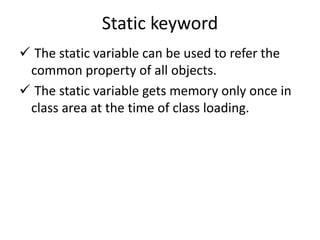 Static keyword
 The static variable can be used to refer the
common property of all objects.
 The static variable gets memory only once in
class area at the time of class loading.
 