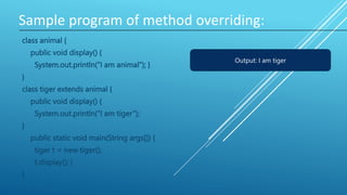 Sample program of method overriding:
class animal {
public void display() {
System.out.println(“I am animal”); }
}
class tiger extends animal {
public void display() {
System.out.println(“I am tiger”);
}
public static void main(String args[]) {
tiger t = new tiger();
t.display(); }
}
Output: I am tiger
 