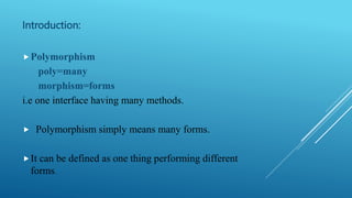 Introduction:
Polymorphism
poly=many
morphism=forms
i.e one interface having many methods.
 Polymorphism simply means many forms.
It can be defined as one thing performing different
forms.
 