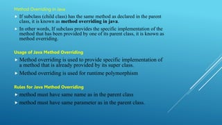 Method Overriding in Java
 If subclass (child class) has the same method as declared in the parent
class, it is known as method overriding in java.
 In other words, If subclass provides the specific implementation of the
method that has been provided by one of its parent class, it is known as
method overriding.
Usage of Java Method Overriding
 Method overriding is used to provide specific implementation of
a method that is already provided by its super class.
 Method overriding is used for runtime polymorphism
Rules for Java Method Overriding
 method must have same name as in the parent class
 method must have same parameter as in the parent class.
 