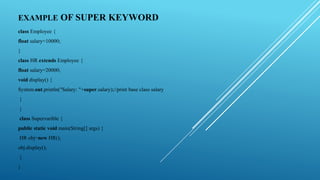 EXAMPLE OF SUPER KEYWORD
class Employee {
float salary=10000;
}
class HR extends Employee {
float salary=20000;
void display() {
System.out.println("Salary: "+super.salary);//print base class salary
}
}
class Supervarible {
public static void main(String[] args) {
HR obj=new HR();
obj.display();
}
}
 