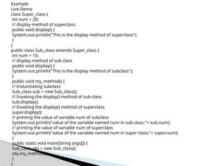 Example
Live Demo
class Super_class {
int num = 20;
// display method of superclass
public void display() {
System.out.println("This is the display method of superclass");
}
}
public class Sub_class extends Super_class {
int num = 10;
// display method of sub class
public void display() {
System.out.println("This is the display method of subclass");
}
public void my_method() {
// Instantiating subclass
Sub_class sub = new Sub_class();
// Invoking the display() method of sub class
sub.display();
// Invoking the display() method of superclass
super.display();
// printing the value of variable num of subclass
System.out.println("value of the variable named num in sub class:"+ sub.num);
// printing the value of variable num of superclass
System.out.println("value of the variable named num in super class:"+ super.num);
}
public static void main(String args[]) {
Sub_class obj = new Sub_class();
obj.my_method();
}
}
 