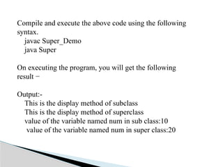 Compile and execute the above code using the following
syntax.
javac Super_Demo
java Super
On executing the program, you will get the following
result −
Output:-
This is the display method of subclass
This is the display method of superclass
value of the variable named num in sub class:10
value of the variable named num in super class:20
 
