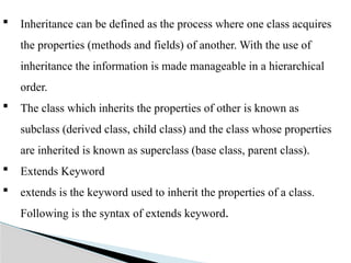  Inheritance can be defined as the process where one class acquires
the properties (methods and fields) of another. With the use of
inheritance the information is made manageable in a hierarchical
order.
 The class which inherits the properties of other is known as
subclass (derived class, child class) and the class whose properties
are inherited is known as superclass (base class, parent class).
 Extends Keyword
 extends is the keyword used to inherit the properties of a class.
Following is the syntax of extends keyword.
 
