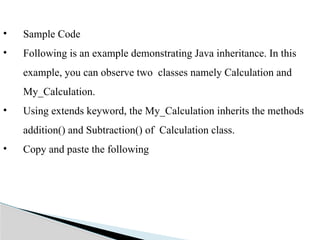 • Sample Code
• Following is an example demonstrating Java inheritance. In this
example, you can observe two classes namely Calculation and
My_Calculation.
• Using extends keyword, the My_Calculation inherits the methods
addition() and Subtraction() of Calculation class.
• Copy and paste the following
 