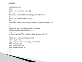 EXAMPLE :-
class Calculation {
int z;
public void addition(int x, int y) {
z = x + y;
System.out.println("The sum of the given numbers:"+z);
}
public void Subtraction(int x, int y) {
z = x - y;
System.out.println("The difference between the given numbers:"+z);
}
}
public class My_Calculation extends Calculation {
public void multiplication(int x, int y) {
z = x * y;
System.out.println("The product of the given numbers:"+z);
}
public static void main(String args[]) {
int a = 20, b = 10;
My_Calculation demo = new My_Calculation();
demo.addition(a, b);
demo.Subtraction(a, b);
demo.multiplication(a, b);
}
}
 