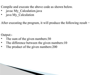 Compile and execute the above code as shown below.
• javac My_Calculation.java
• java My_Calculation
After executing the program, it will produce the following result −
Output:-
• The sum of the given numbers:30
• The difference between the given numbers:10
• The product of the given numbers:200
 