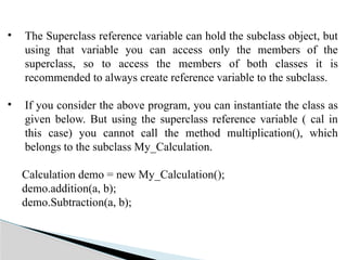 • The Superclass reference variable can hold the subclass object, but
using that variable you can access only the members of the
superclass, so to access the members of both classes it is
recommended to always create reference variable to the subclass.
• If you consider the above program, you can instantiate the class as
given below. But using the superclass reference variable ( cal in
this case) you cannot call the method multiplication(), which
belongs to the subclass My_Calculation.
Calculation demo = new My_Calculation();
demo.addition(a, b);
demo.Subtraction(a, b);
 