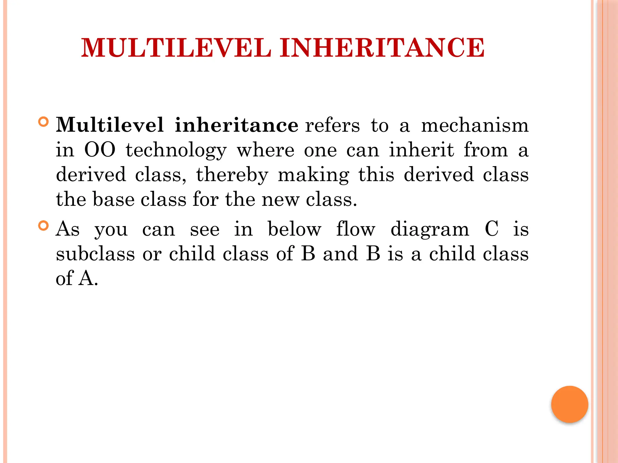 MULTILEVEL INHERITANCE
 Multilevel inheritance refers to a mechanism
in OO technology where one can inherit from a
derived class, thereby making this derived class
the base class for the new class.
 As you can see in below flow diagram C is
subclass or child class of B and B is a child class
of A.
 