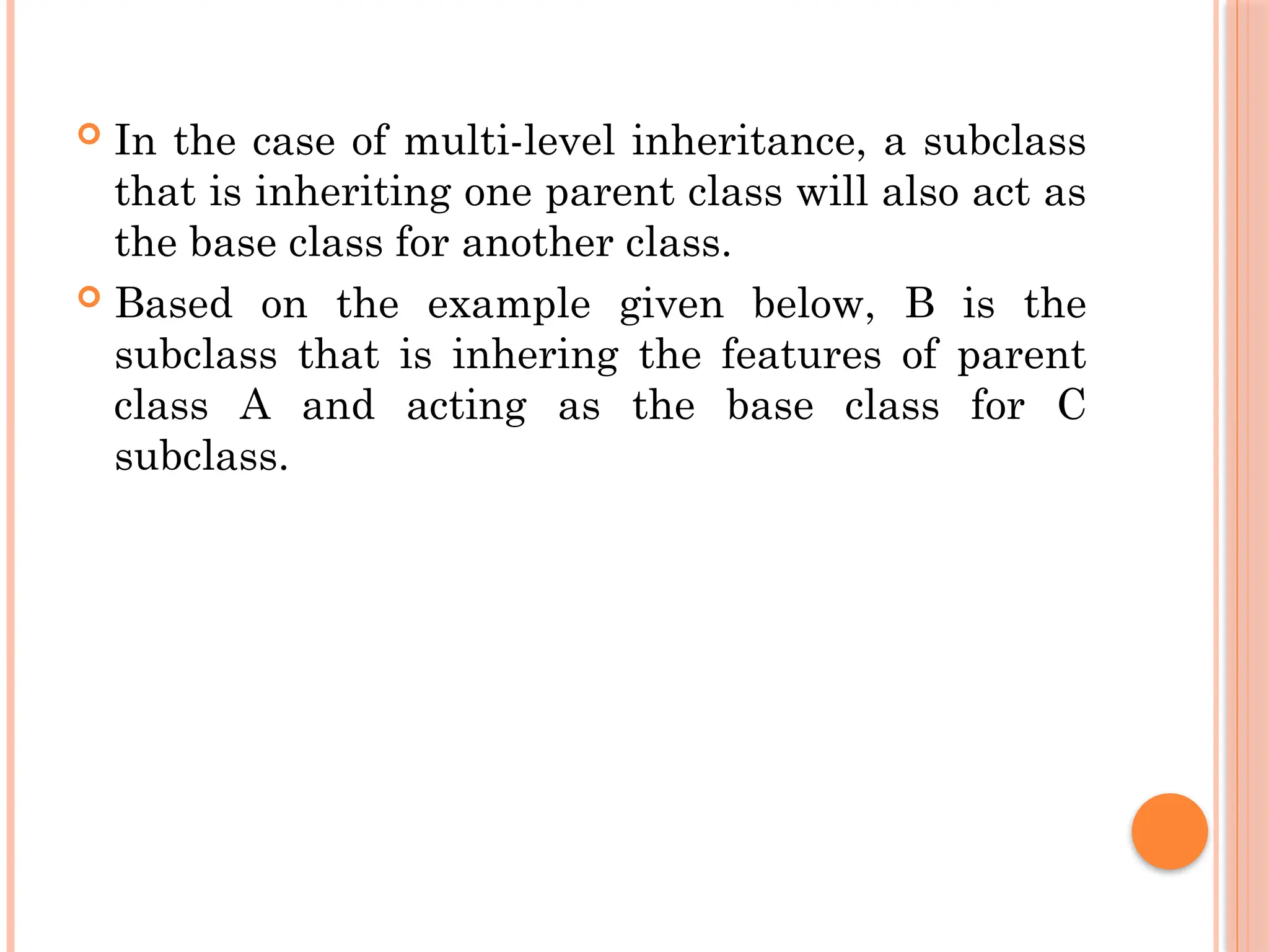  In the case of multi-level inheritance, a subclass
that is inheriting one parent class will also act as
the base class for another class.
 Based on the example given below, B is the
subclass that is inhering the features of parent
class A and acting as the base class for C
subclass.
 