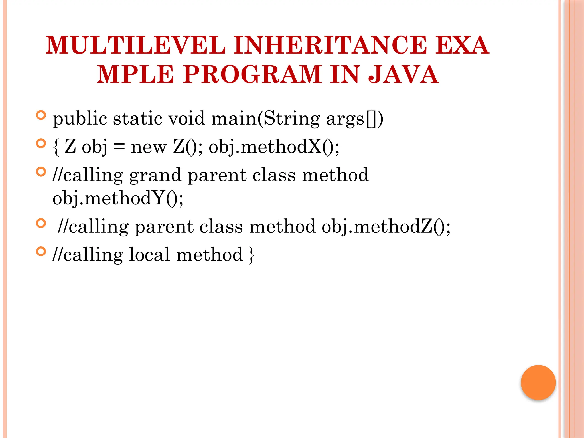 MULTILEVEL INHERITANCE EXA
MPLE PROGRAM IN JAVA
 public static void main(String args[])
 { Z obj = new Z(); obj.methodX();
 //calling grand parent class method
obj.methodY();
 //calling parent class method obj.methodZ();
 //calling local method }
 