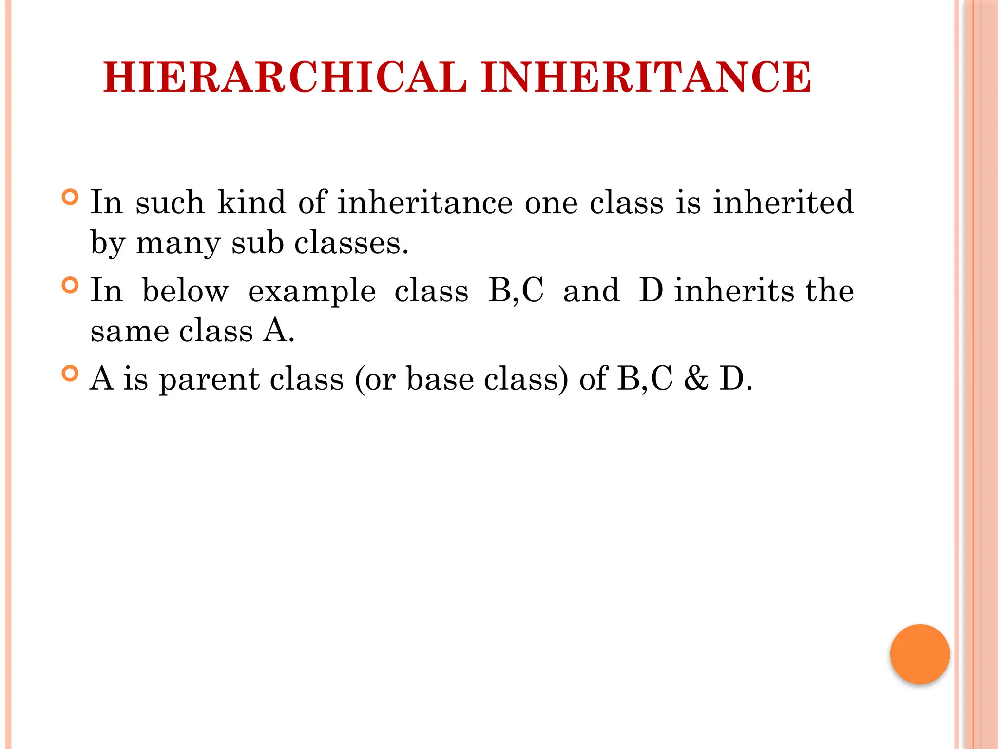 HIERARCHICAL INHERITANCE
 In such kind of inheritance one class is inherited
by many sub classes.
 In below example class B,C and D inherits the
same class A.
 A is parent class (or base class) of B,C & D.
 