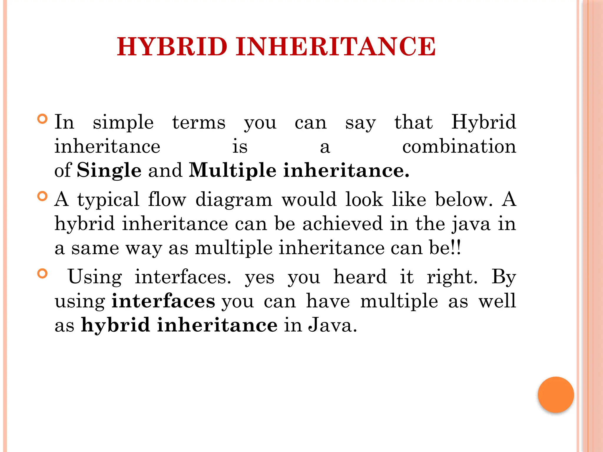 HYBRID INHERITANCE
 In simple terms you can say that Hybrid
inheritance is a combination
of Single and Multiple inheritance.
 A typical flow diagram would look like below. A
hybrid inheritance can be achieved in the java in
a same way as multiple inheritance can be!!
 Using interfaces. yes you heard it right. By
using interfaces you can have multiple as well
as hybrid inheritance in Java.
 