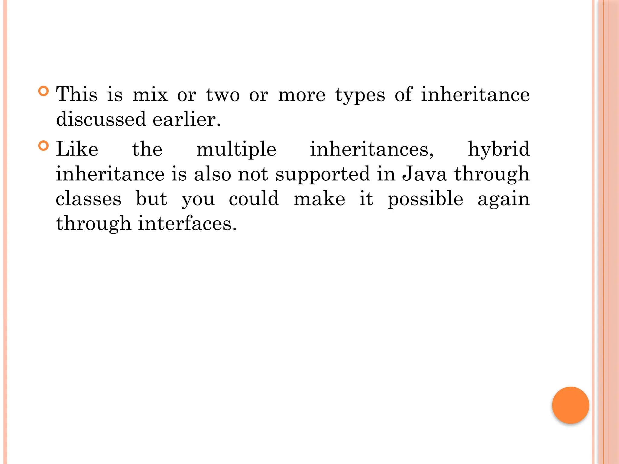  This is mix or two or more types of inheritance
discussed earlier.
 Like the multiple inheritances, hybrid
inheritance is also not supported in Java through
classes but you could make it possible again
through interfaces.
 