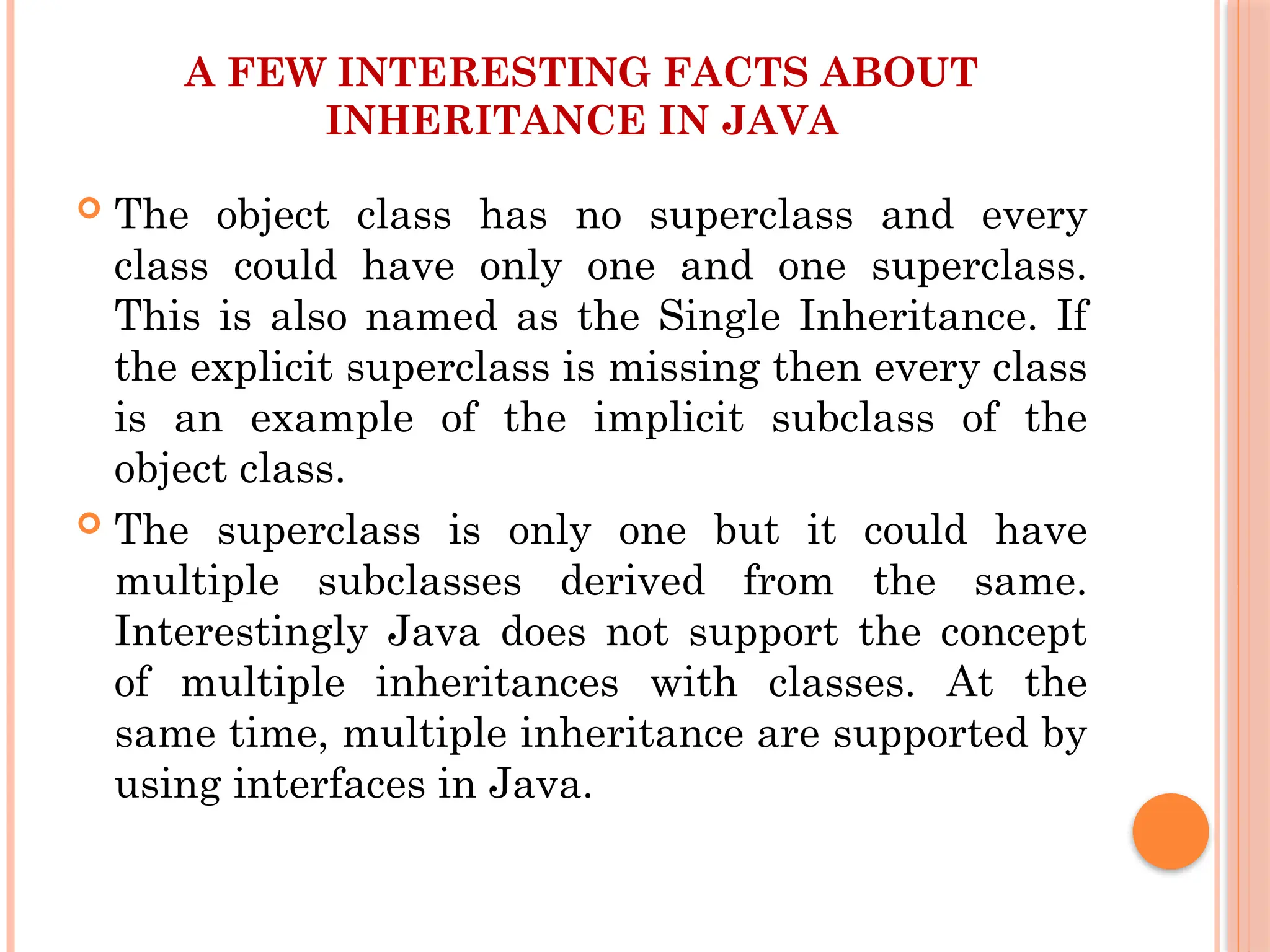 A FEW INTERESTING FACTS ABOUT
INHERITANCE IN JAVA
 The object class has no superclass and every
class could have only one and one superclass.
This is also named as the Single Inheritance. If
the explicit superclass is missing then every class
is an example of the implicit subclass of the
object class.
 The superclass is only one but it could have
multiple subclasses derived from the same.
Interestingly Java does not support the concept
of multiple inheritances with classes. At the
same time, multiple inheritance are supported by
using interfaces in Java.
 