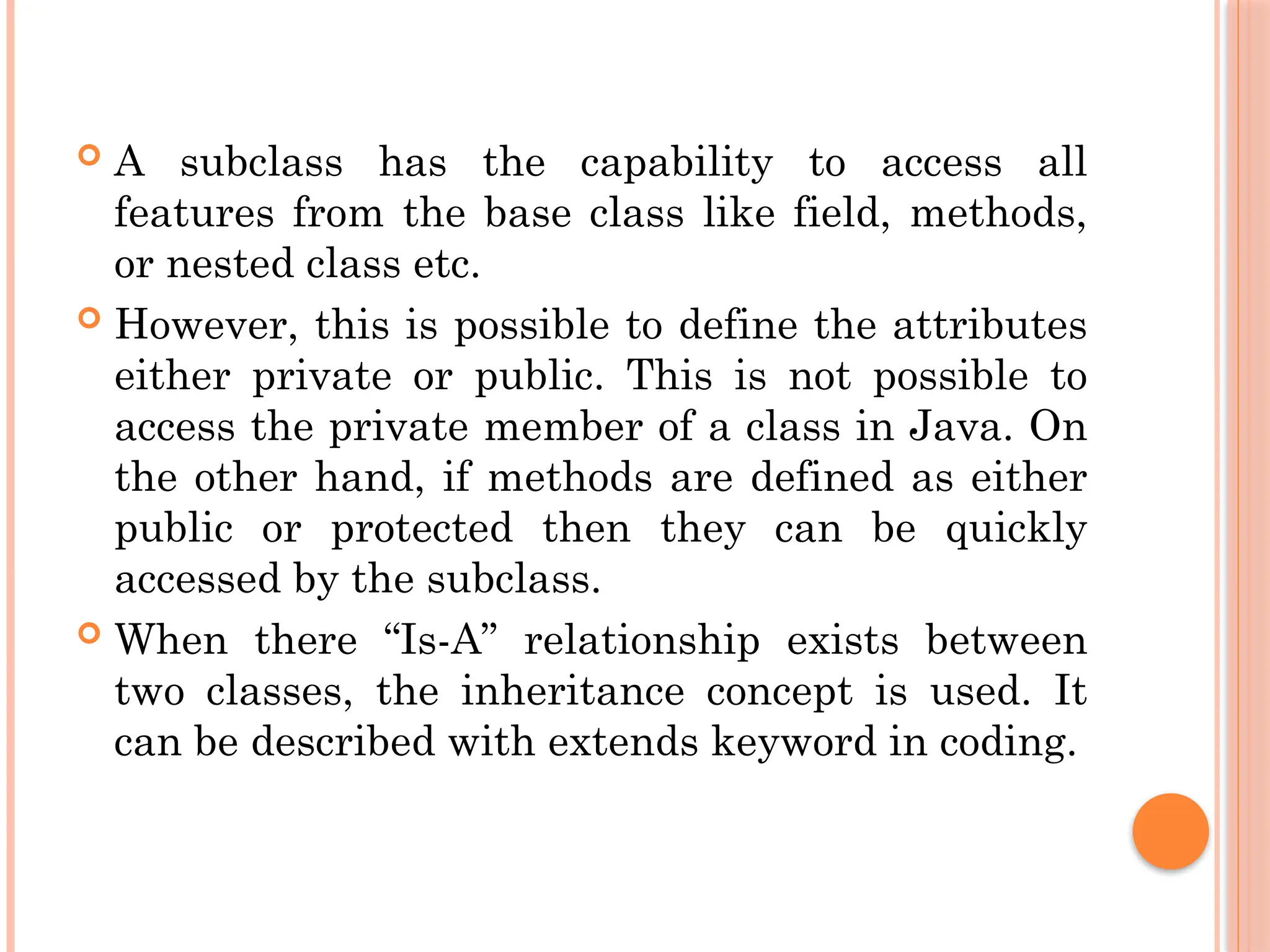 A subclass has the capability to access all
features from the base class like field, methods,
or nested class etc.
 However, this is possible to define the attributes
either private or public. This is not possible to
access the private member of a class in Java. On
the other hand, if methods are defined as either
public or protected then they can be quickly
accessed by the subclass.
 When there “Is-A” relationship exists between
two classes, the inheritance concept is used. It
can be described with extends keyword in coding.
 