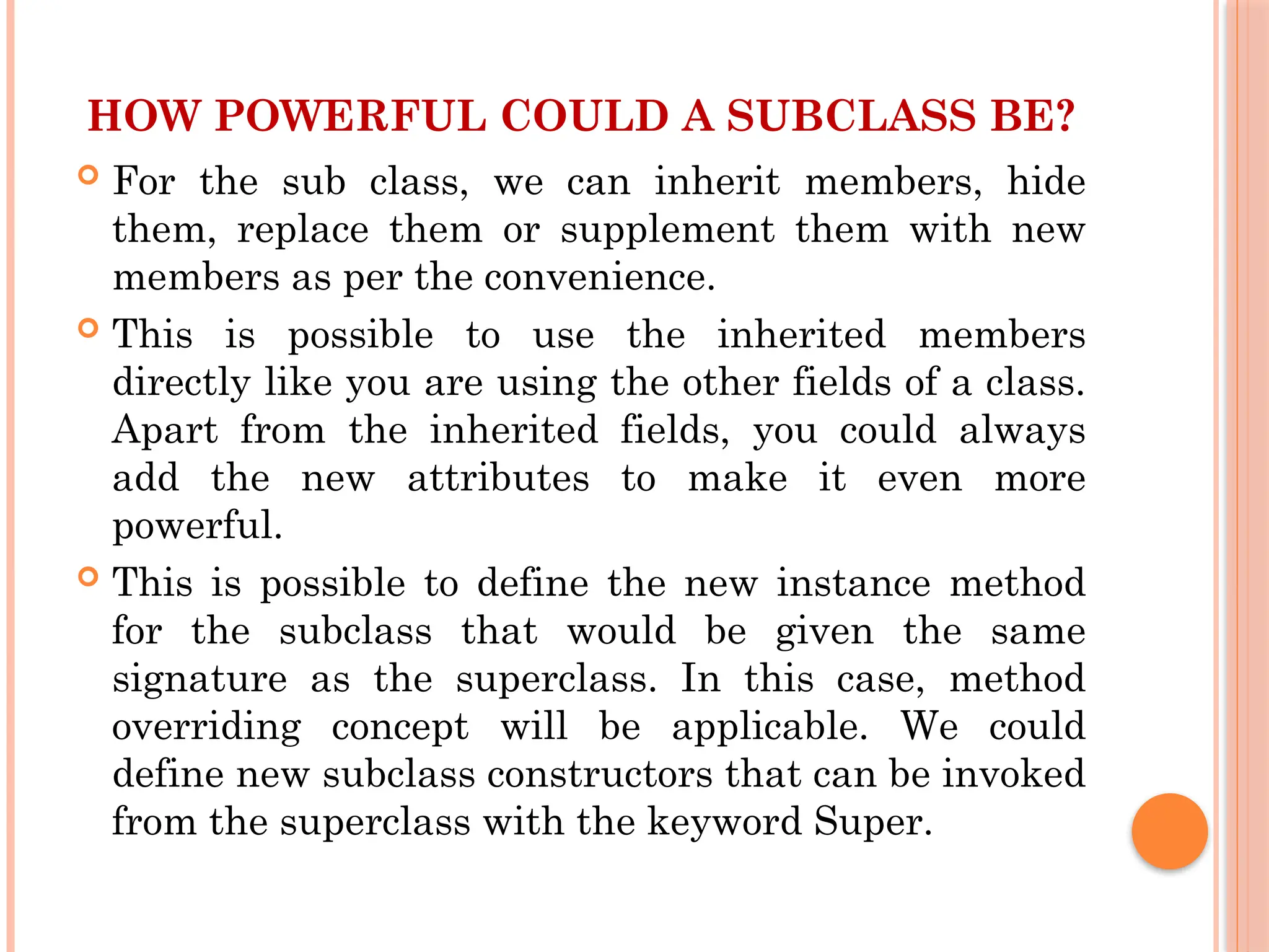 HOW POWERFUL COULD A SUBCLASS BE?
 For the sub class, we can inherit members, hide
them, replace them or supplement them with new
members as per the convenience.
 This is possible to use the inherited members
directly like you are using the other fields of a class.
Apart from the inherited fields, you could always
add the new attributes to make it even more
powerful.
 This is possible to define the new instance method
for the subclass that would be given the same
signature as the superclass. In this case, method
overriding concept will be applicable. We could
define new subclass constructors that can be invoked
from the superclass with the keyword Super.
 