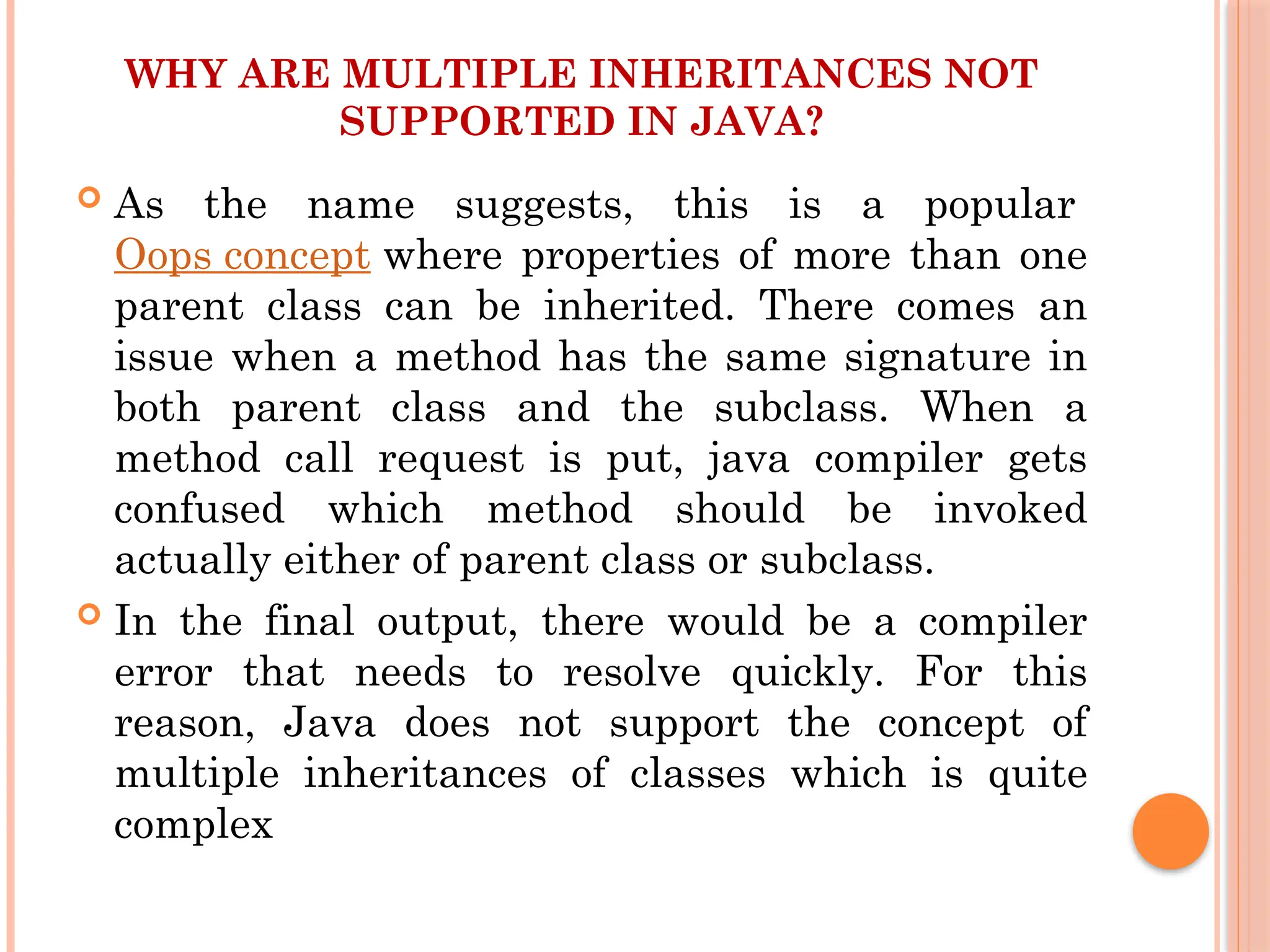 WHY ARE MULTIPLE INHERITANCES NOT
SUPPORTED IN JAVA?
 As the name suggests, this is a popular
Oops concept where properties of more than one
parent class can be inherited. There comes an
issue when a method has the same signature in
both parent class and the subclass. When a
method call request is put, java compiler gets
confused which method should be invoked
actually either of parent class or subclass.
 In the final output, there would be a compiler
error that needs to resolve quickly. For this
reason, Java does not support the concept of
multiple inheritances of classes which is quite
complex
 